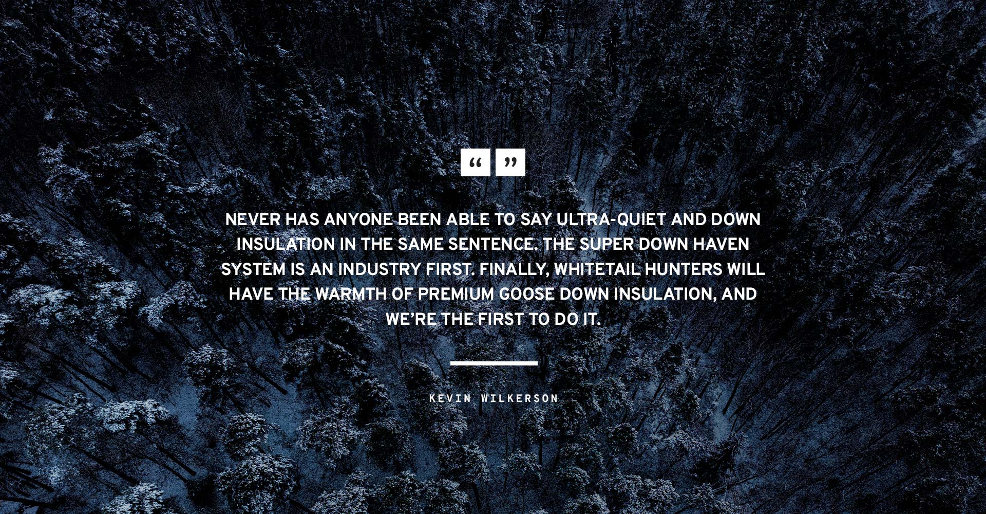 Never has anyone been able to say ultra-quiet and down insulation in the same sentence. The Super Down Haven System is an industry first. Finally, whitetail hunters will have the warmth of premium goose down insulation, and we’re the first to do it." 

-Kevin Wilkerson  